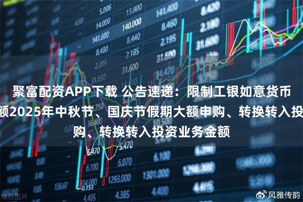 聚富配资APP下载 公告速递：限制工银如意货币基金D类份额2025年中秋节、国庆节假期大额申购、转换转入投资业务金额