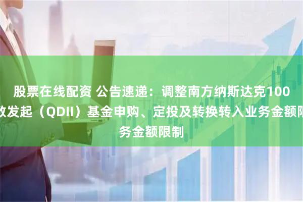 股票在线配资 公告速递：调整南方纳斯达克100指数发起（QDII）基金申购、定投及转换转入业务金额限制