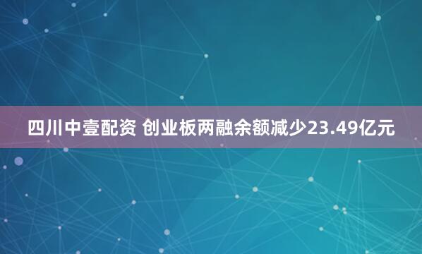 四川中壹配资 创业板两融余额减少23.49亿元