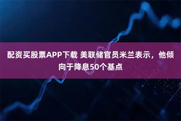 配资买股票APP下载 美联储官员米兰表示，他倾向于降息50个基点