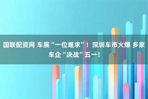 国联配资网 车展“一位难求”！深圳车市火爆 多家车企“决战”五一！