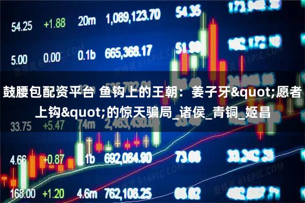 鼓腰包配资平台 鱼钩上的王朝：姜子牙&quot;愿者上钩&quot;的惊天骗局_诸侯_青铜_姬昌