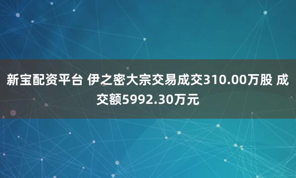 新宝配资平台 伊之密大宗交易成交310.00万股 成交额5992.30万元