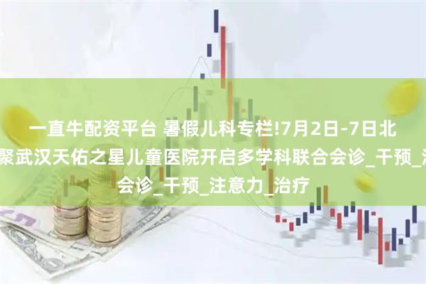 一直牛配资平台 暑假儿科专栏!7月2日-7日北上鄂名医齐聚武汉天佑之星儿童医院开启多学科联合会诊_干预_注意力_治疗