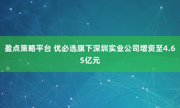 盈点策略平台 优必选旗下深圳实业公司增资至4.65亿元