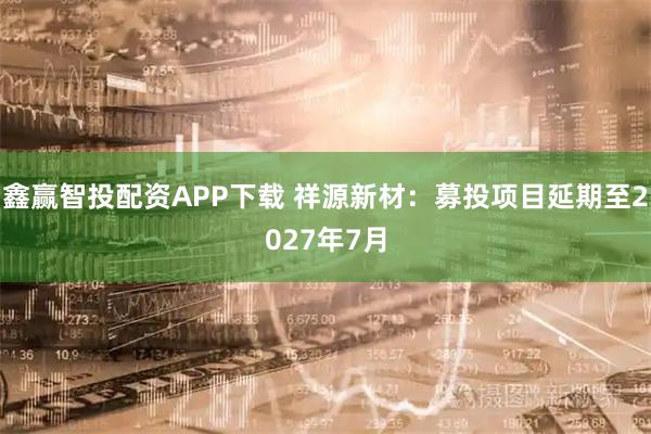 鑫赢智投配资APP下载 祥源新材：募投项目延期至2027年7月