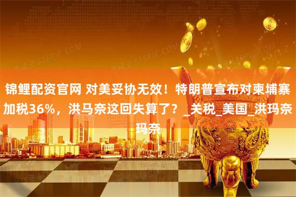 锦鲤配资官网 对美妥协无效！特朗普宣布对柬埔寨加税36%，洪马奈这回失算了？_关税_美国_洪玛奈