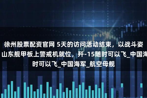徐州股票配资官网 5天的访问活动结束，以战斗姿态离开香港，山东舰甲板上警戒机就位，歼-15随时可以飞_中国海军_航空母舰