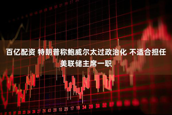 百亿配资 特朗普称鲍威尔太过政治化 不适合担任美联储主席一职