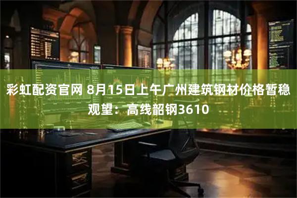 彩虹配资官网 8月15日上午广州建筑钢材价格暂稳观望：高线韶钢3610