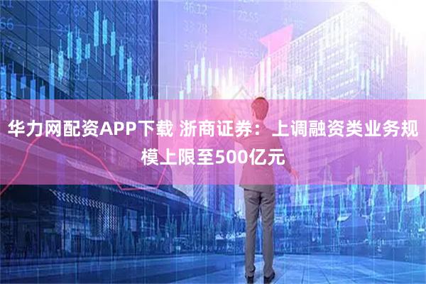 华力网配资APP下载 浙商证券：上调融资类业务规模上限至500亿元