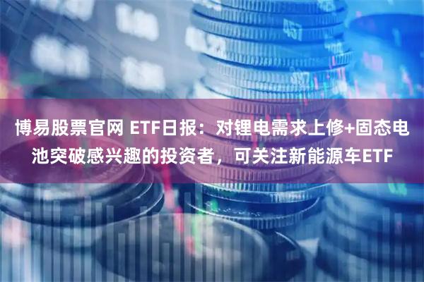 博易股票官网 ETF日报：对锂电需求上修+固态电池突破感兴趣的投资者，可关注新能源车ETF