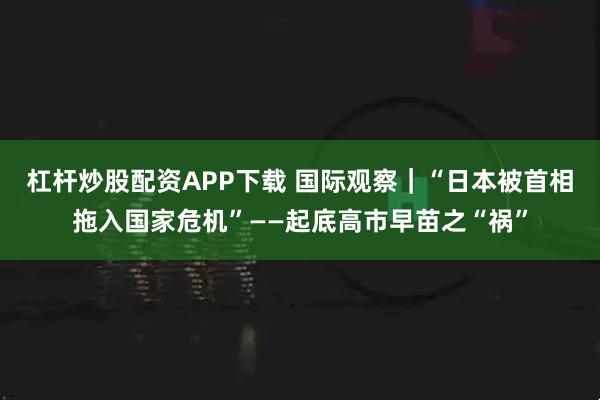 杠杆炒股配资APP下载 国际观察｜“日本被首相拖入国家危机”——起底高市早苗之“祸”
