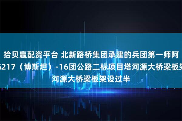 拾贝赢配资平台 北新路桥集团承建的兵团第一师阿拉尔市G217（博斯坦）-16团公路二标项目塔河源大桥梁板架设过半