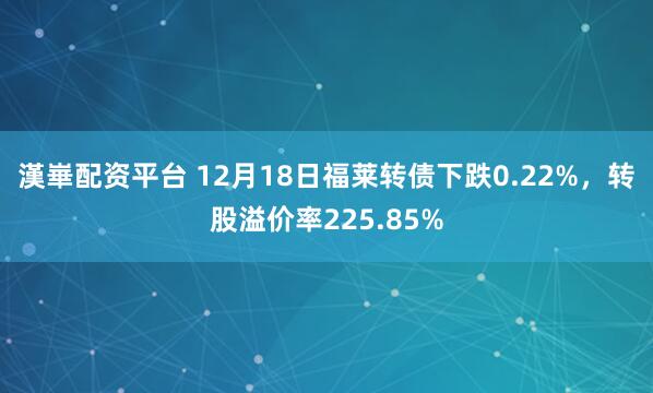 漢崋配资平台 12月18日福莱转债下跌0.22%，转股溢价率225.85%