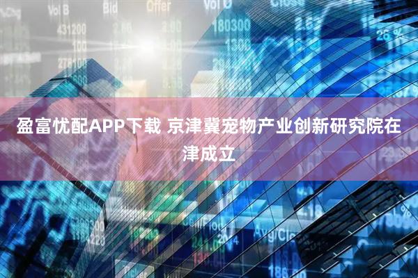 盈富忧配APP下载 京津冀宠物产业创新研究院在津成立