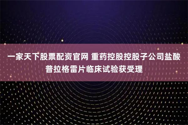 一家天下股票配资官网 重药控股控股子公司盐酸普拉格雷片临床试验获受理