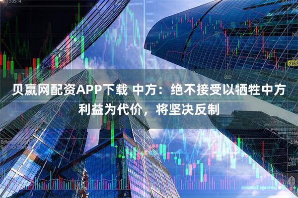 贝赢网配资APP下载 中方：绝不接受以牺牲中方利益为代价，将坚决反制