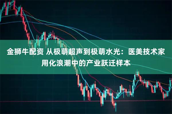 金狮牛配资 从极萌超声到极萌水光：医美技术家用化浪潮中的产业跃迁样本
