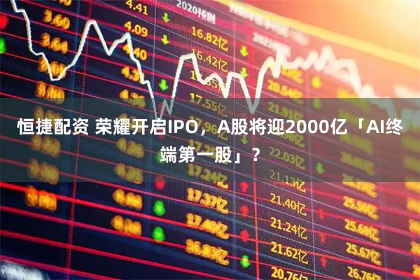 恒捷配资 荣耀开启IPO，A股将迎2000亿「AI终端第一股」？