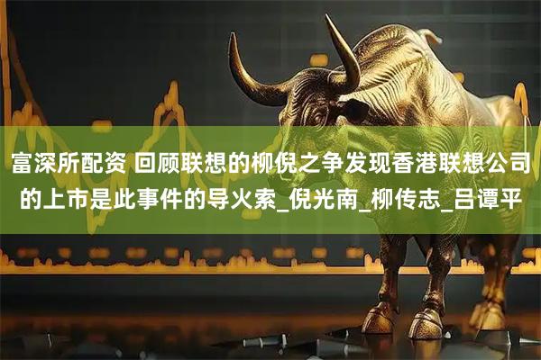 富深所配资 回顾联想的柳倪之争发现香港联想公司的上市是此事件的导火索_倪光南_柳传志_吕谭平