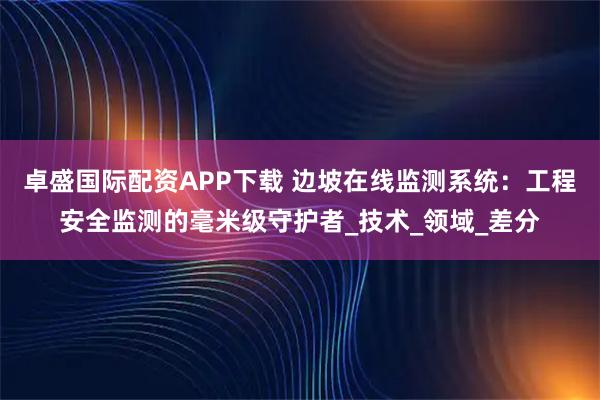 卓盛国际配资APP下载 边坡在线监测系统：工程安全监测的毫米级守护者_技术_领域_差分