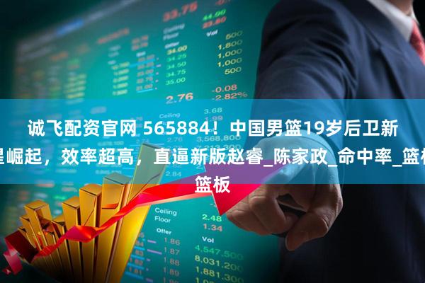 诚飞配资官网 565884！中国男篮19岁后卫新星崛起，效率超高，直逼新版赵睿_陈家政_命中率_篮板