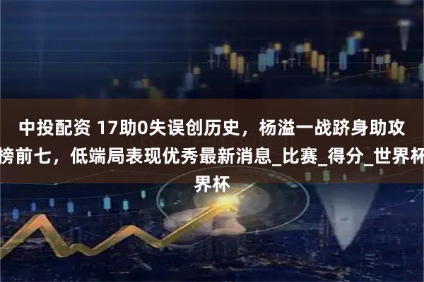 中投配资 17助0失误创历史，杨溢一战跻身助攻榜前七，低端局表现优秀最新消息_比赛_得分_世界杯