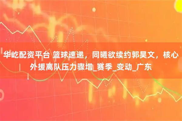 华屹配资平台 篮球速递，同曦欲续约郭昊文，核心外援离队压力骤增_赛季_变动_广东