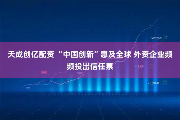 天成创亿配资 “中国创新”惠及全球 外资企业频频投出信任票