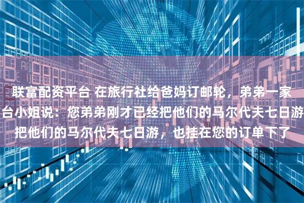 联富配资平台 在旅行社给爸妈订邮轮,弟弟一家也在。我准备付款时前台小姐说:您弟弟刚才已经把他们的马尔代夫七日游,也挂在您的订单下了