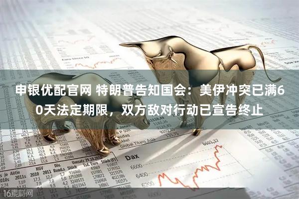 申银优配官网 特朗普告知国会：美伊冲突已满60天法定期限，双方敌对行动已宣告终止